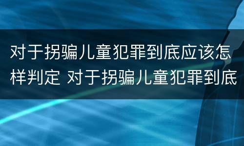 对于拐骗儿童犯罪到底应该怎样判定 对于拐骗儿童犯罪到底应该怎样判定罪名