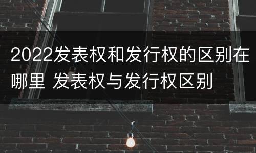 2022发表权和发行权的区别在哪里 发表权与发行权区别