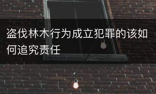 盗伐林木行为成立犯罪的该如何追究责任