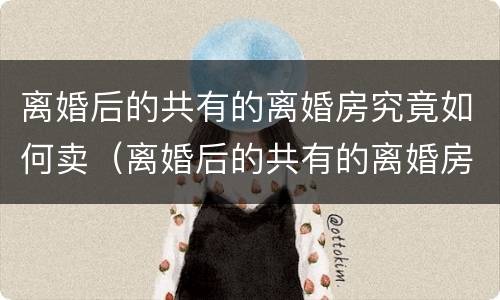 离婚后的共有的离婚房究竟如何卖（离婚后的共有的离婚房究竟如何卖出去）