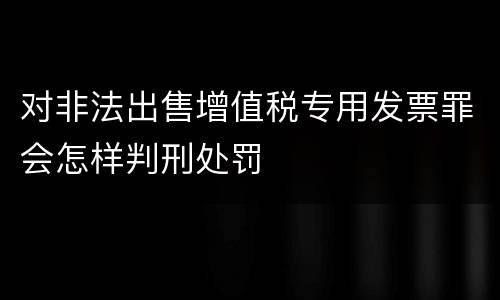 对非法出售增值税专用发票罪会怎样判刑处罚