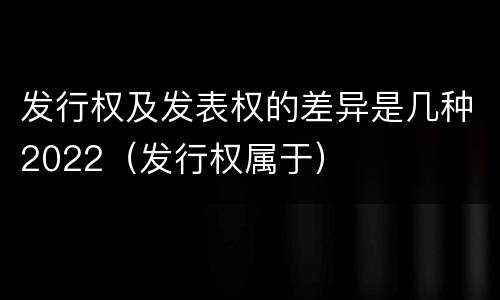发行权及发表权的差异是几种2022（发行权属于）