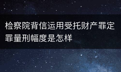检察院背信运用受托财产罪定罪量刑幅度是怎样