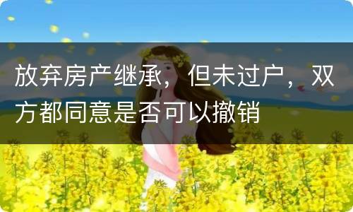 放弃房产继承，但未过户，双方都同意是否可以撤销