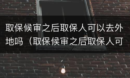取保候审之后取保人可以去外地吗（取保候审之后取保人可以去外地吗怎么办）