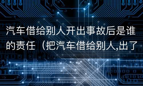 汽车借给别人开出事故后是谁的责任（把汽车借给别人,出了事是谁的责任）