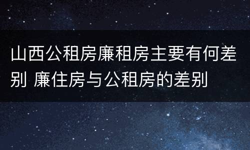 山西公租房廉租房主要有何差别 廉住房与公租房的差别