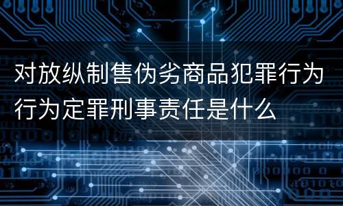 对放纵制售伪劣商品犯罪行为行为定罪刑事责任是什么