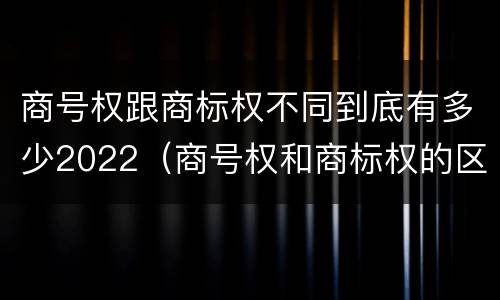 商号权跟商标权不同到底有多少2022（商号权和商标权的区别）