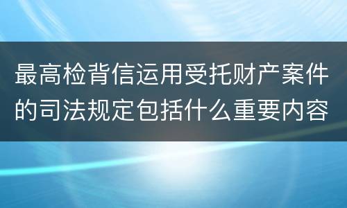 最高检背信运用受托财产案件的司法规定包括什么重要内容