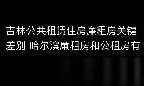 吉林公共租赁住房廉租房关键差别 哈尔滨廉租房和公租房有什么区别