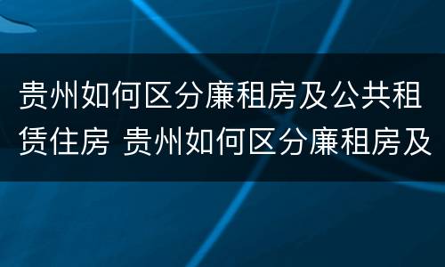 贵州如何区分廉租房及公共租赁住房 贵州如何区分廉租房及公共租赁住房和住宅