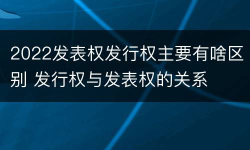 2022发表权发行权主要有啥区别 发行权与发表权的关系