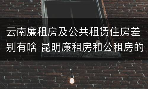 云南廉租房及公共租赁住房差别有啥 昆明廉租房和公租房的区别