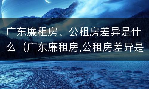 广东廉租房、公租房差异是什么（广东廉租房,公租房差异是什么原因）