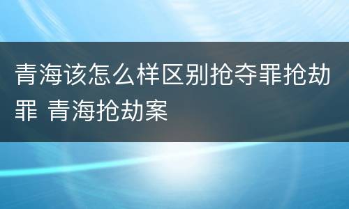 青海该怎么样区别抢夺罪抢劫罪 青海抢劫案