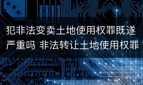 犯非法变卖土地使用权罪既遂严重吗 非法转让土地使用权罪情节严重