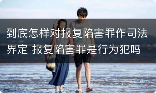到底怎样对报复陷害罪作司法界定 报复陷害罪是行为犯吗