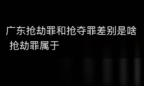 广东抢劫罪和抢夺罪差别是啥 抢劫罪属于