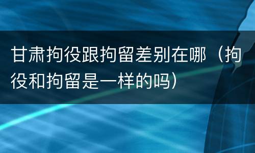 甘肃拘役跟拘留差别在哪（拘役和拘留是一样的吗）