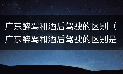 广东醉驾和酒后驾驶的区别（广东醉驾和酒后驾驶的区别是什么）