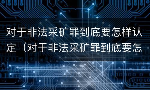 对于非法采矿罪到底要怎样认定（对于非法采矿罪到底要怎样认定呢）