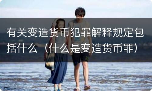 有关变造货币犯罪解释规定包括什么（什么是变造货币罪）