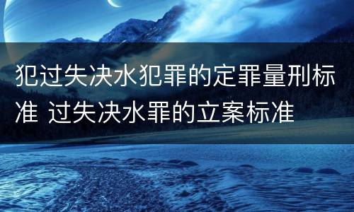 犯过失决水犯罪的定罪量刑标准 过失决水罪的立案标准