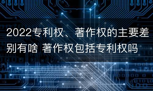 2022专利权、著作权的主要差别有啥 著作权包括专利权吗