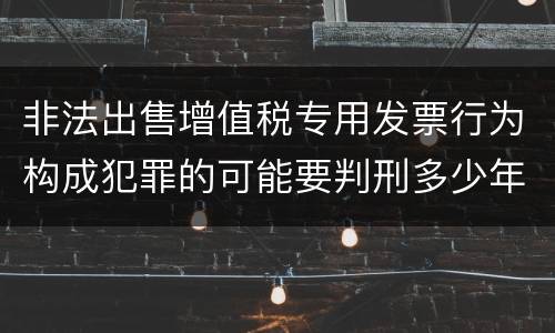 非法出售增值税专用发票行为构成犯罪的可能要判刑多少年