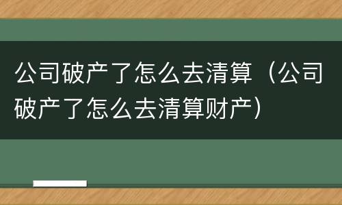 公司破产了怎么去清算（公司破产了怎么去清算财产）