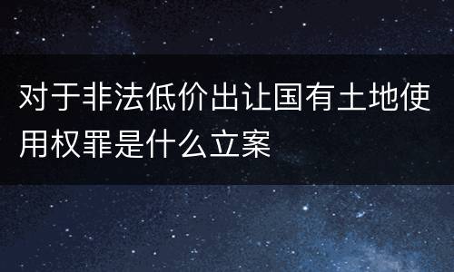 对于非法低价出让国有土地使用权罪是什么立案