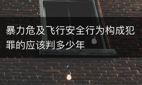 暴力危及飞行安全行为构成犯罪的应该判多少年