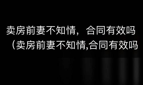 卖房前妻不知情，合同有效吗（卖房前妻不知情,合同有效吗怎么写）