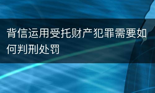 背信运用受托财产犯罪需要如何判刑处罚