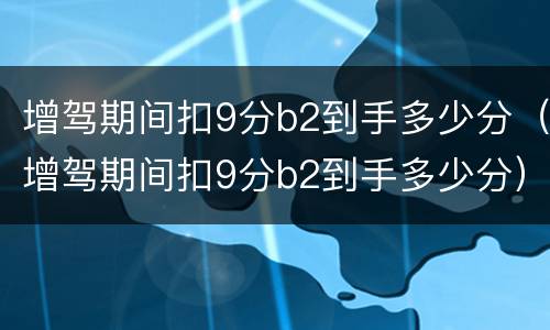 增驾期间扣9分b2到手多少分（增驾期间扣9分b2到手多少分）