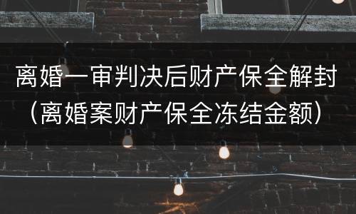 离婚一审判决后财产保全解封（离婚案财产保全冻结金额）