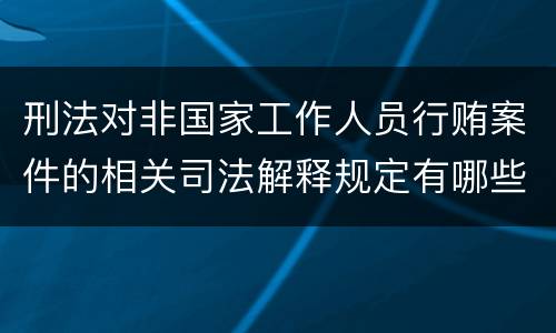 刑法对非国家工作人员行贿案件的相关司法解释规定有哪些内容