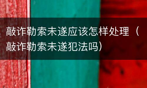 敲诈勒索未遂应该怎样处理（敲诈勒索未遂犯法吗）
