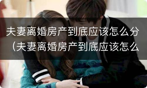 夫妻离婚房产到底应该怎么分（夫妻离婚房产到底应该怎么分割）