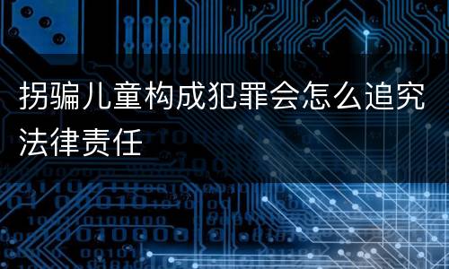 拐骗儿童构成犯罪会怎么追究法律责任