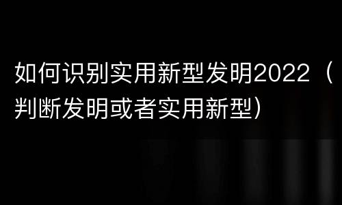 如何识别实用新型发明2022（判断发明或者实用新型）