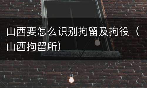 山西要怎么识别拘留及拘役（山西拘留所）