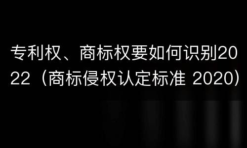 专利权、商标权要如何识别2022（商标侵权认定标准 2020）