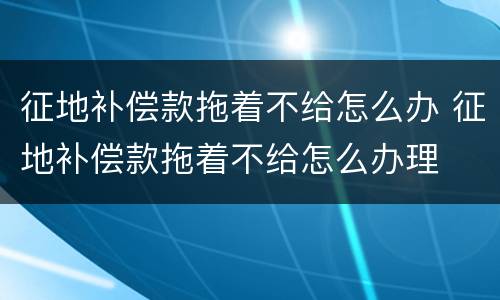 征地补偿款拖着不给怎么办 征地补偿款拖着不给怎么办理