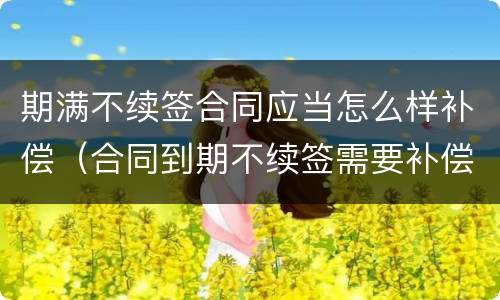 期满不续签合同应当怎么样补偿（合同到期不续签需要补偿嘛）