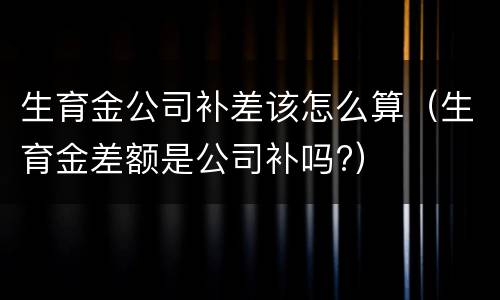 生育金公司补差该怎么算（生育金差额是公司补吗?）