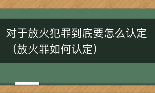 对于放火犯罪到底要怎么认定（放火罪如何认定）