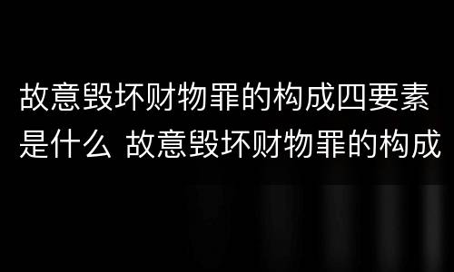 故意毁坏财物罪的构成四要素是什么 故意毁坏财物罪的构成四要素是什么意思