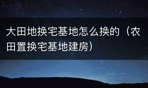 大田地换宅基地怎么换的（农田置换宅基地建房）